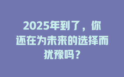 2025年到了，你还在为未来的选择而犹豫吗？ 一