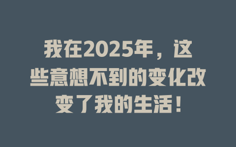 我在2025年，这些意想不到的变化改变了我的生活！ 一
