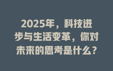 2025年，科技进步与生活变革，你对未来的思考是什么？ 一