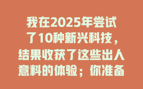 我在2025年尝试了10种新兴科技，结果收获了这些出人意料的体验；你准备好跟上潮流了吗？ 一