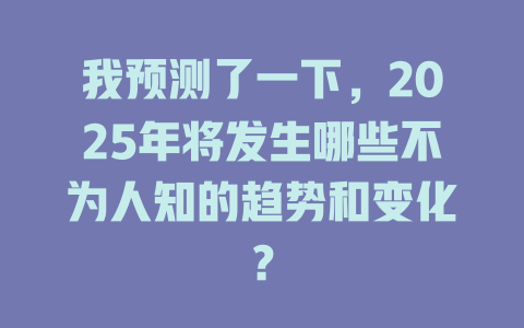 我预测了一下，2025年将发生哪些不为人知的趋势和变化？ 一