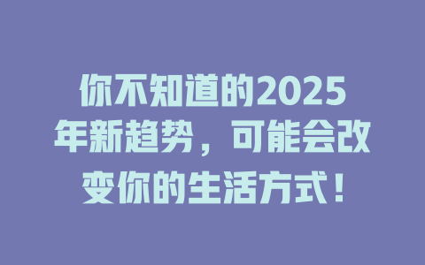 你不知道的2025年新趋势，可能会改变你的生活方式！ 一