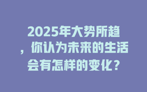 2025年大势所趋，你认为未来的生活会有怎样的变化？ 一
