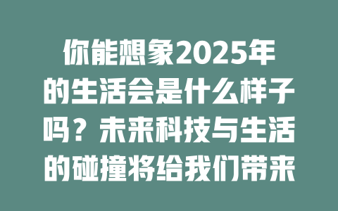 你能想象2025年的生活会是什么样子吗？未来科技与生活的碰撞将给我们带来哪些惊喜？ 一