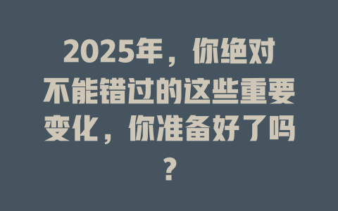 2025年,你绝对不能错过的这些重要变化,你准备好了吗? 一