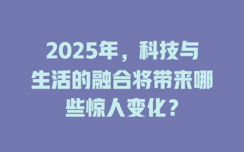 2025年，科技与生活的融合将带来哪些惊人变化？ 一
