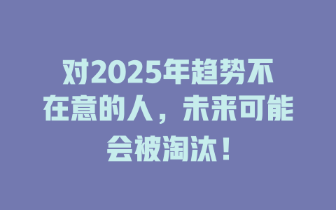 对2025年趋势不在意的人，未来可能会被淘汰！ 一