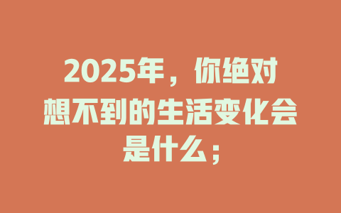 2025年，你绝对想不到的生活变化会是什么； 一