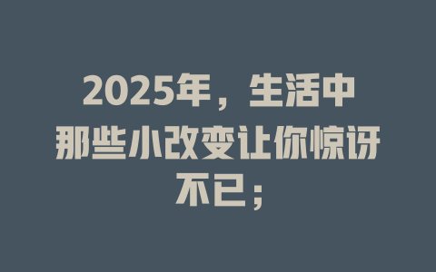 2025年，生活中那些小改变让你惊讶不已； 一