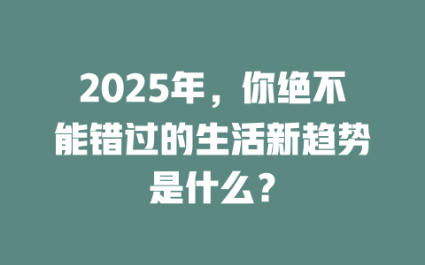 2025年，你绝不能错过的生活新趋势是什么？ 一