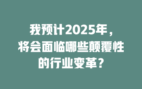 我预计2025年,将会面临哪些颠覆性的行业变革? 一