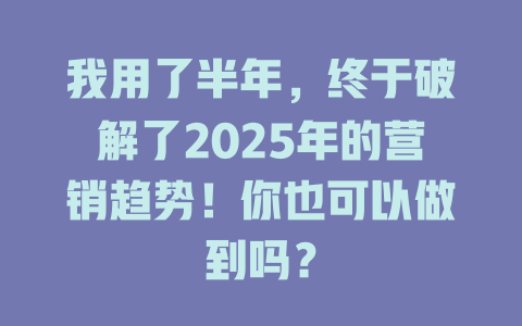 我用了半年，终于破解了2025年的营销趋势！你也可以做到吗？ 一
