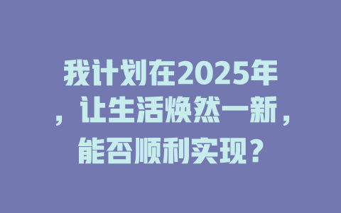 我计划在2025年，让生活焕然一新，能否顺利实现？ 一