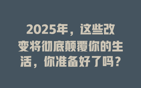 2025年，这些改变将彻底颠覆你的生活，你准备好了吗？ 一