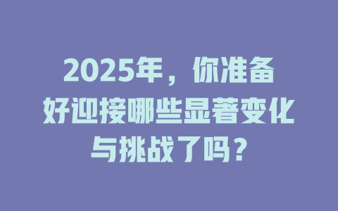 2025年，你准备好迎接哪些显著变化与挑战了吗？ 一