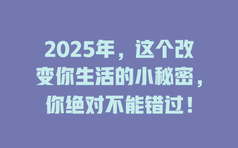 2025年，这个改变你生活的小秘密，你绝对不能错过！ 一
