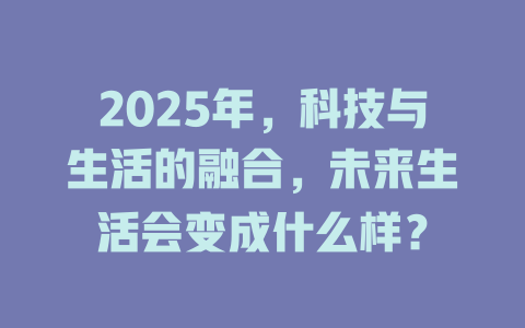 2025年，科技与生活的融合，未来生活会变成什么样？ 一