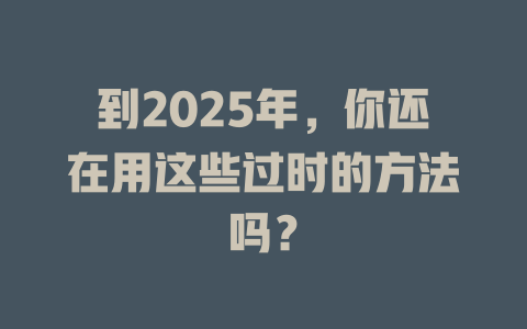 到2025年,你还在用这些过时的方法吗? 一