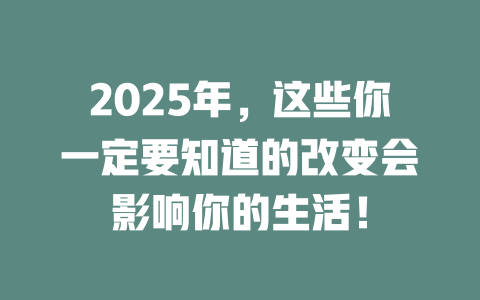 2025年，这些你一定要知道的改变会影响你的生活！ 一