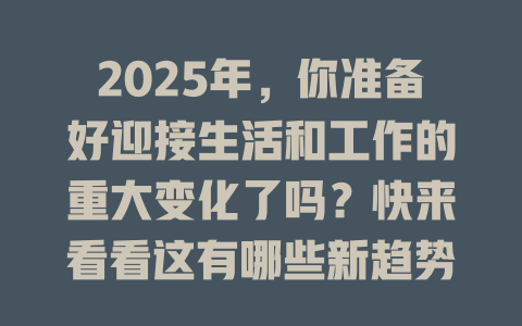 2025年,你准备好迎接生活和工作的重大变化了吗?快来看看这有哪些新趋势! 一