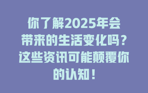 你了解2025年会带来的生活变化吗？这些资讯可能颠覆你的认知！ 一