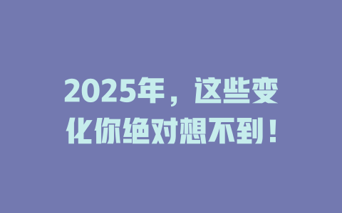 2025年，这些变化你绝对想不到！ 一