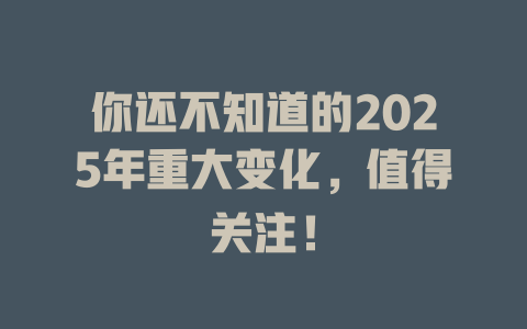 你还不知道的2025年重大变化，值得关注！ 一