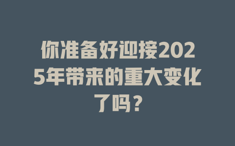 你准备好迎接2025年带来的重大变化了吗？ 一