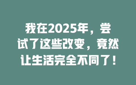 我在2025年，尝试了这些改变，竟然让生活完全不同了！ 一
