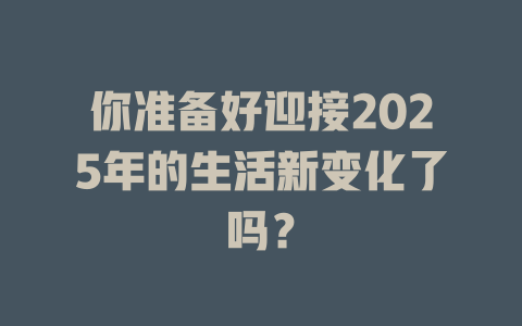 你准备好迎接2025年的生活新变化了吗？ 一