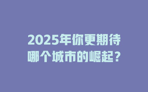 2025年你更期待哪个城市的崛起？ 一