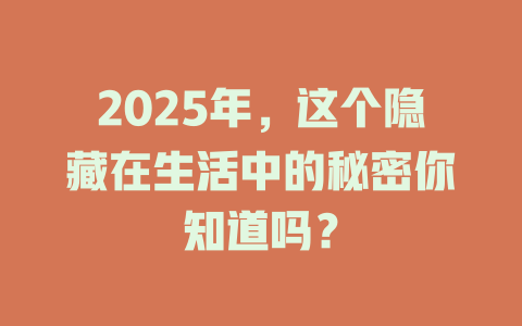 2025年，这个隐藏在生活中的秘密你知道吗？ 一