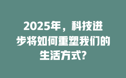 2025年，科技进步将如何重塑我们的生活方式? 一