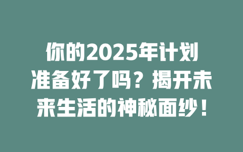 你的2025年计划准备好了吗？揭开未来生活的神秘面纱！ 一