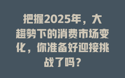 把握2025年，大趨勢下的消费市场变化，你准备好迎接挑战了吗？ 一