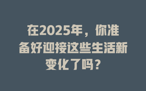 在2025年，你准备好迎接这些生活新变化了吗？ 一