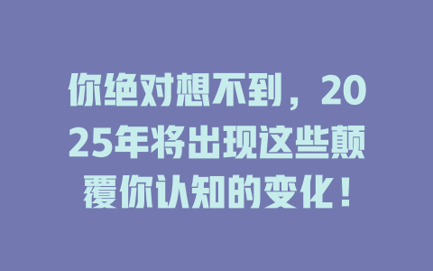 你绝对想不到,2025年将出现这些颠覆你认知的变化! 一