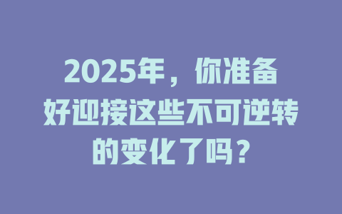 2025年，你准备好迎接这些不可逆转的变化了吗？ 一