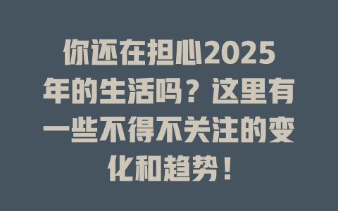 你还在担心2025年的生活吗？这里有一些不得不关注的变化和趋势！ 一