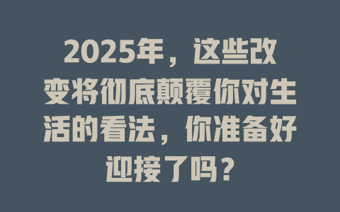 2025年，这些改变将彻底颠覆你对生活的看法，你准备好迎接了吗？ 一