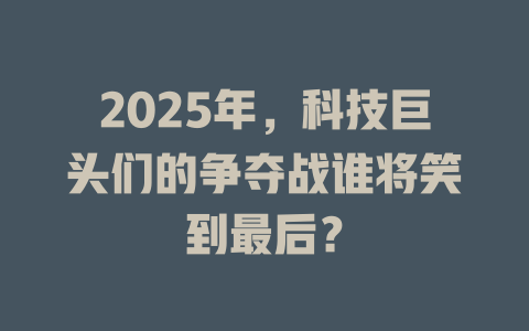 2025年，科技巨头们的争夺战谁将笑到最后？ 一
