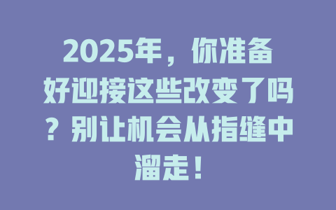 2025年，你准备好迎接这些改变了吗？别让机会从指缝中溜走！ 一