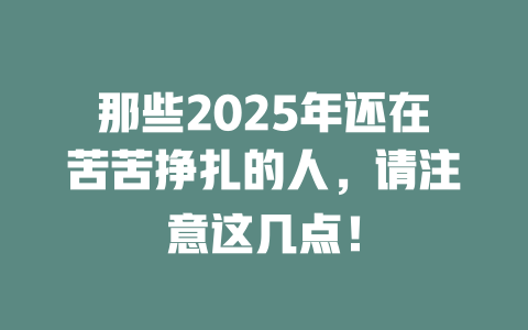 那些2025年还在苦苦挣扎的人，请注意这几点！ 一