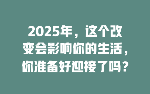 2025年，这个改变会影响你的生活，你准备好迎接了吗？ 一