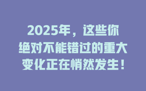2025年，这些你绝对不能错过的重大变化正在悄然发生！ 一