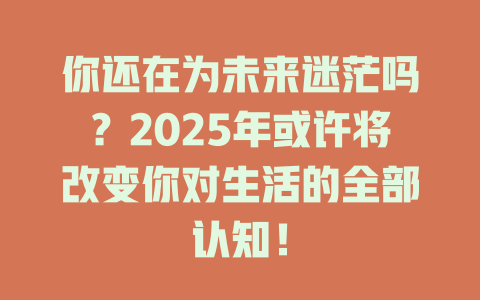 你还在为未来迷茫吗？2025年或许将改变你对生活的全部认知！ 一
