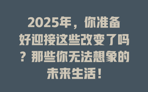 2025年，你准备好迎接这些改变了吗？那些你无法想象的未来生活！ 一