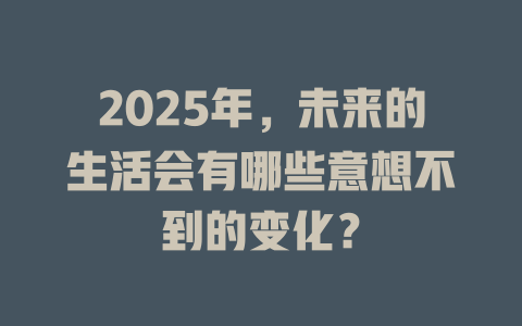 2025年，未来的生活会有哪些意想不到的变化？ 一