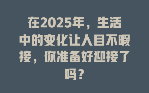 在2025年，生活中的变化让人目不暇接，你准备好迎接了吗？ 一