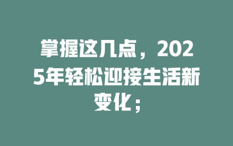 掌握这几点，2025年轻松迎接生活新变化； 一